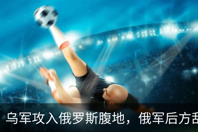 乌军攻入俄罗斯腹地，俄军后方乱套了！