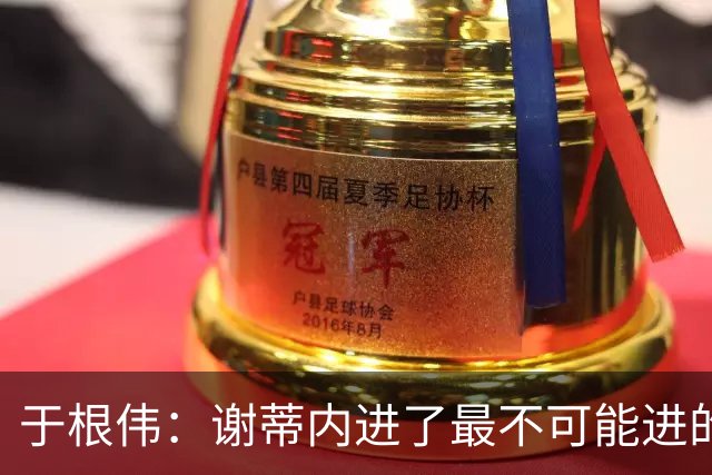 于根伟：谢蒂内进了最不可能进的球；我们拼到这个程度很不容易