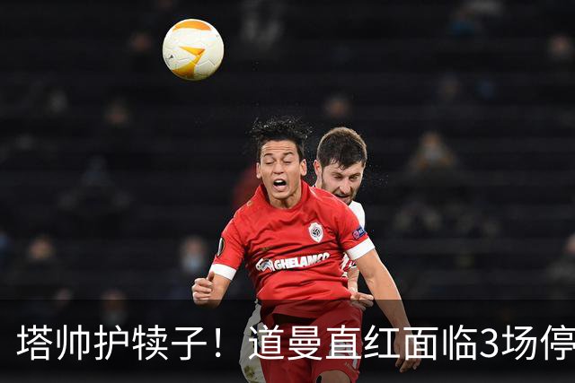 塔帅护犊子！道曼直红面临3场停赛 阿森纳将提起上诉