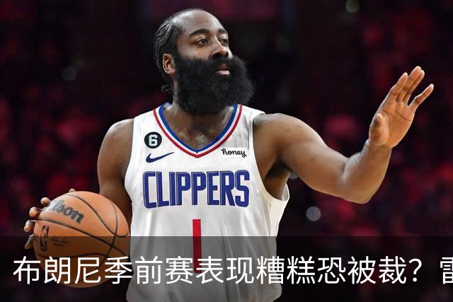 布朗尼季前赛表现糟糕恐被裁？雷迪克：他和球队阵容不匹配