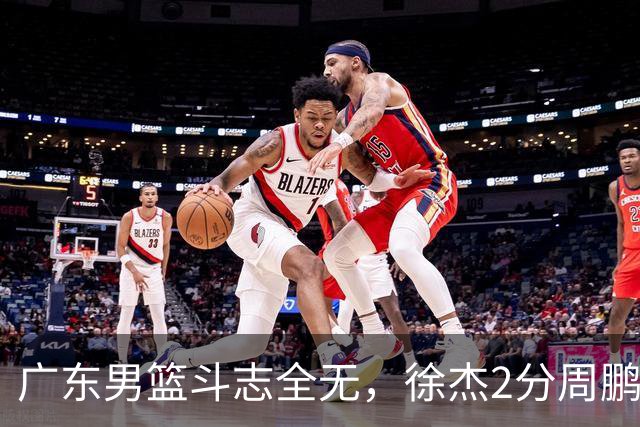 广东男篮斗志全无，徐杰2分周鹏0分，最差之人浮出水面