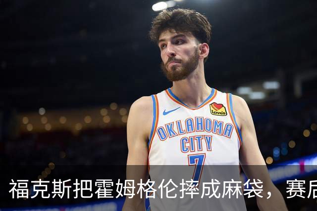 福克斯把霍姆格伦摔成麻袋，赛后回应：你有别的问题要担心