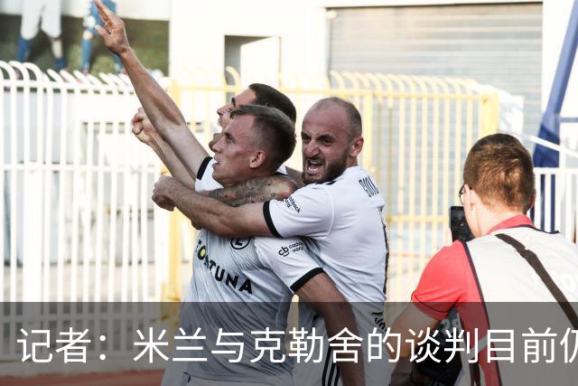 记者：米兰与克勒舍的谈判目前仍存在一些障碍