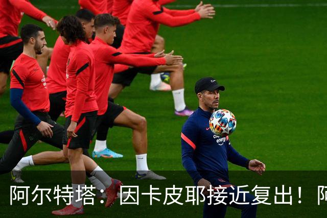 阿尔特塔：因卡皮耶接近复出！阿森纳的足球风格非常棒！