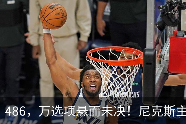 486，万选项悬而未决！尼克斯主动询价，杨瀚森命运难料！